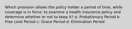 Which provision allows the policy holder a period of time, while coverage is in force, to examine a health insurance policy and determine whether or not to keep it? a- Probationary Period b- Free Look Period c- Grace Period d- Elimination Period