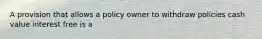 A provision that allows a policy owner to withdraw policies cash value interest free is a