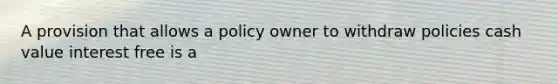 A provision that allows a policy owner to withdraw policies cash value interest free is a