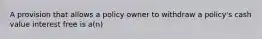 A provision that allows a policy owner to withdraw a policy's cash value interest free is a(n)