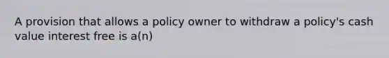 A provision that allows a policy owner to withdraw a policy's cash value interest free is a(n)