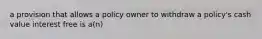 a provision that allows a policy owner to withdraw a policy's cash value interest free is a(n)