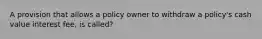 A provision that allows a policy owner to withdraw a policy's cash value interest fee, is called?