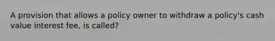 A provision that allows a policy owner to withdraw a policy's cash value interest fee, is called?