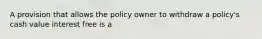 A provision that allows the policy owner to withdraw a policy's cash value interest free is a