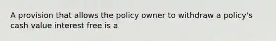 A provision that allows the policy owner to withdraw a policy's cash value interest free is a