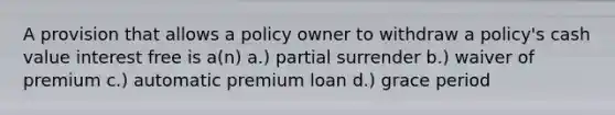 A provision that allows a policy owner to withdraw a policy's cash value interest free is a(n) a.) partial surrender b.) waiver of premium c.) automatic premium loan d.) grace period