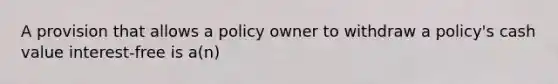 A provision that allows a policy owner to withdraw a policy's cash value interest-free is a(n)