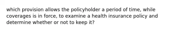 which provision allows the policyholder a period of time, while coverages is in force, to examine a health insurance policy and determine whether or not to keep it?