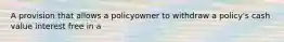 A provision that allows a policyowner to withdraw a policy's cash value interest free in a