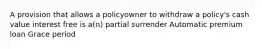 A provision that allows a policyowner to withdraw a policy's cash value interest free is a(n) partial surrender Automatic premium loan Grace period