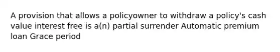 A provision that allows a policyowner to withdraw a policy's cash value interest free is a(n) partial surrender Automatic premium loan Grace period