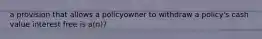 a provision that allows a policyowner to withdraw a policy's cash value interest free is a(n)?