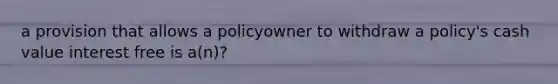 a provision that allows a policyowner to withdraw a policy's cash value interest free is a(n)?