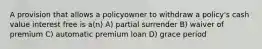 A provision that allows a policyowner to withdraw a policy's cash value interest free is a(n) A) partial surrender B) waiver of premium C) automatic premium loan D) grace period