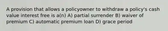 A provision that allows a policyowner to withdraw a policy's cash value interest free is a(n) A) partial surrender B) waiver of premium C) automatic premium loan D) grace period