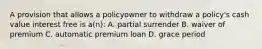 A provision that allows a policyowner to withdraw a policy's cash value interest free is a(n): A. partial surrender B. waiver of premium C. automatic premium loan D. grace period