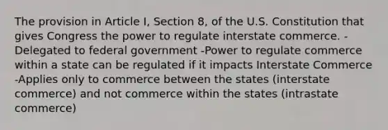 The provision in Article I, Section 8, of the U.S. Constitution that gives Congress the power to regulate interstate commerce. -Delegated to federal government -Power to regulate commerce within a state can be regulated if it impacts Interstate Commerce -Applies only to commerce between the states (interstate commerce) and not commerce within the states (intrastate commerce)