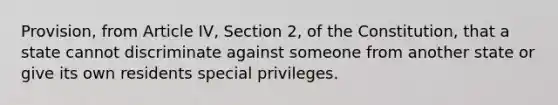 Provision, from Article IV, Section 2, of the Constitution, that a state cannot discriminate against someone from another state or give its own residents special privileges.