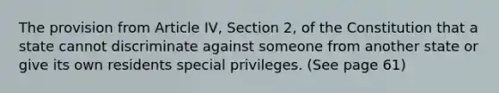 The provision from Article IV, Section 2, of the Constitution that a state cannot discriminate against someone from another state or give its own residents special privileges. (See page 61)