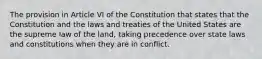 The provision in Article VI of the Constitution that states that the Constitution and the laws and treaties of the United States are the supreme law of the land, taking precedence over state laws and constitutions when they are in conflict.