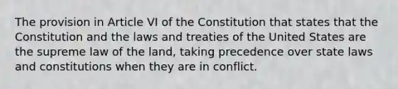 The provision in Article VI of the Constitution that states that the Constitution and the laws and treaties of the United States are the supreme law of the land, taking precedence over state laws and constitutions when they are in conflict.