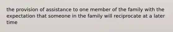 the provision of assistance to one member of the family with the expectation that someone in the family will reciprocate at a later time