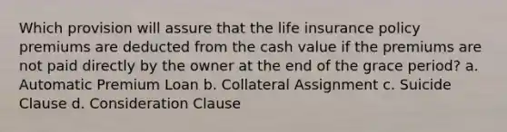 Which provision will assure that the life insurance policy premiums are deducted from the cash value if the premiums are not paid directly by the owner at the end of the grace period? a. Automatic Premium Loan b. Collateral Assignment c. Suicide Clause d. Consideration Clause