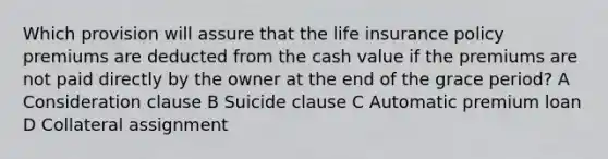 Which provision will assure that the life insurance policy premiums are deducted from the cash value if the premiums are not paid directly by the owner at the end of the grace period? A Consideration clause B Suicide clause C Automatic premium loan D Collateral assignment