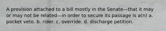 A provision attached to a bill mostly in the Senate—that it may or may not be related—in order to secure its passage is a(n) a. pocket veto. b. rider. c. override. d. discharge petition.