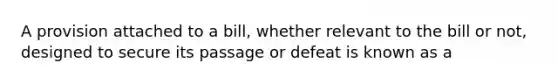 A provision attached to a bill, whether relevant to the bill or not, designed to secure its passage or defeat is known as a