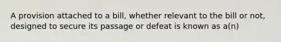 A provision attached to a bill, whether relevant to the bill or not, designed to secure its passage or defeat is known as a(n)