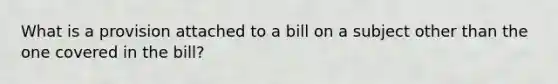 What is a provision attached to a bill on a subject other than the one covered in the bill?