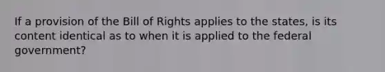 If a provision of the Bill of Rights applies to the states, is its content identical as to when it is applied to the federal government?