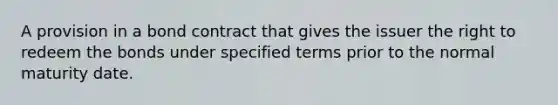 A provision in a bond contract that gives the issuer the right to redeem the bonds under specified terms prior to the normal maturity date.