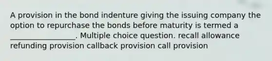 A provision in the bond indenture giving the issuing company the option to repurchase the bonds before maturity is termed a _________________. Multiple choice question. recall allowance refunding provision callback provision call provision