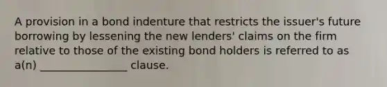 A provision in a bond indenture that restricts the issuer's future borrowing by lessening the new lenders' claims on the firm relative to those of the existing bond holders is referred to as a(n) ________________ clause.