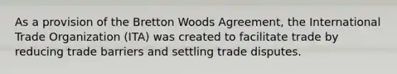 As a provision of the Bretton Woods Agreement, the International Trade Organization (ITA) was created to facilitate trade by reducing trade barriers and settling trade disputes.