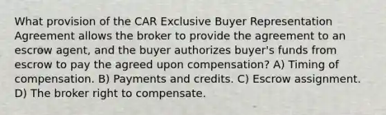 What provision of the CAR Exclusive Buyer Representation Agreement allows the broker to provide the agreement to an escrow agent, and the buyer authorizes buyer's funds from escrow to pay the agreed upon compensation? A) Timing of compensation. B) Payments and credits. C) Escrow assignment. D) The broker right to compensate.