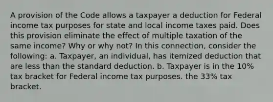 A provision of the Code allows a taxpayer a deduction for Federal income tax purposes for state and local income taxes paid. Does this provision eliminate the effect of multiple taxation of the same income? Why or why not? In this connection, consider the following: a. Taxpayer, an individual, has itemized deduction that are less than the standard deduction. b. Taxpayer is in the 10% tax bracket for Federal income tax purposes. the 33% tax bracket.