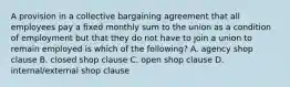 A provision in a collective bargaining agreement that all employees pay a fixed monthly sum to the union as a condition of employment but that they do not have to join a union to remain employed is which of the following? A. agency shop clause B. closed shop clause C. open shop clause D. internal/external shop clause