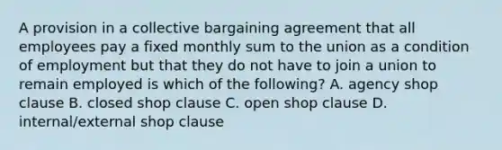 A provision in a collective bargaining agreement that all employees pay a fixed monthly sum to the union as a condition of employment but that they do not have to join a union to remain employed is which of the following? A. agency shop clause B. closed shop clause C. open shop clause D. internal/external shop clause