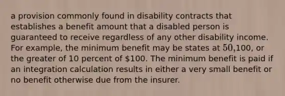 a provision commonly found in disability contracts that establishes a benefit amount that a disabled person is guaranteed to receive regardless of any other disability income. For example, the minimum benefit may be states at 50,100, or the greater of 10 percent of 100. The minimum benefit is paid if an integration calculation results in either a very small benefit or no benefit otherwise due from the insurer.