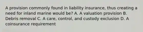 A provision commonly found in liability insurance, thus creating a need for inland marine would be? A. A valuation provision B. Debris removal C. A care, control, and custody exclusion D. A coinsurance requirement