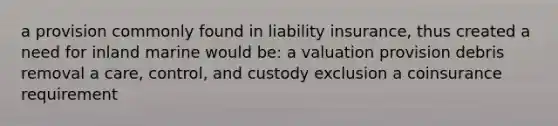 a provision commonly found in liability insurance, thus created a need for inland marine would be: a valuation provision debris removal a care, control, and custody exclusion a coinsurance requirement