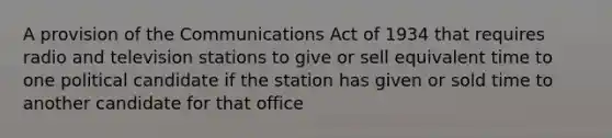 A provision of the Communications Act of 1934 that requires radio and television stations to give or sell equivalent time to one political candidate if the station has given or sold time to another candidate for that office