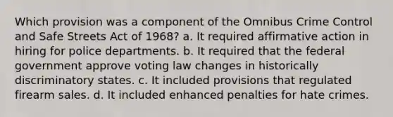 Which provision was a component of the Omnibus Crime Control and Safe Streets Act of 1968? a. It required affirmative action in hiring for police departments. b. It required that the federal government approve voting law changes in historically discriminatory states. c. It included provisions that regulated firearm sales. d. It included enhanced penalties for hate crimes.