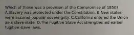 Which of these was a provision of the Compromise of 1850? A.Slavery was protected under the Constitution. B.New states were assured popular sovereignty. C.California entered the Union as a slave state. D.The Fugitive Slave Act strengthened earlier fugitive slave laws.