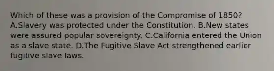 Which of these was a provision of the Compromise of 1850? A.Slavery was protected under the Constitution. B.New states were assured popular sovereignty. C.California entered the Union as a slave state. D.The Fugitive Slave Act strengthened earlier fugitive slave laws.