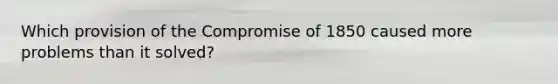 Which provision of the Compromise of 1850 caused more problems than it solved?